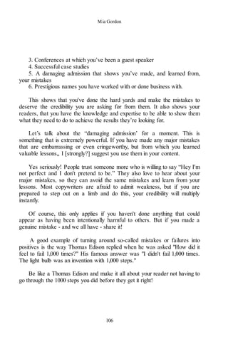 Mia Gordon
106
3. Conferences at which you’ve been a guest speaker
4. Successful case studies
5. A damaging admission that shows you’ve made, and learned from,
your mistakes
6. Prestigious names you have worked with or done business with.
This shows that you've done the hard yards and make the mistakes to
deserve the credibility you are asking for from them. It also shows your
readers, that you have the knowledge and expertise to be able to show them
what they need to do to achieve the results they’re looking for.
Let’s talk about the “damaging admission’ for a moment. This is
something that is extremely powerful. If you have made any major mistakes
that are embarrassing or even cringeworthy, but from which you learned
valuable lessons,, I [strongly?] suggest you use them in your content.
Yes seriously! People trust someone more who is willing to say “Hey I'm
not perfect and I don't pretend to be.” They also love to hear about your
major mistakes, so they can avoid the same mistakes and learn from your
lessons. Most copywriters are afraid to admit weakness, but if you are
prepared to step out on a limb and do this, your credibility will multiply
instantly.
Of course, this only applies if you haven't done anything that could
appear as having been intentionally harmful to others. But if you made a
genuine mistake - and we all have - share it!
A good example of turning around so-called mistakes or failures into
positives is the way Thomas Edison replied when he was asked "How did it
feel to fail 1,000 times?" His famous answer was "I didn't fail 1,000 times.
The light bulb was an invention with 1,000 steps."
Be like a Thomas Edison and make it all about your reader not having to
go through the 1000 steps you did before they get it right!
 