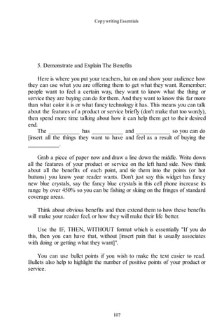 Copywriting Essentials
107
5. Demonstrate and Explain The Benefits
Here is where you put your teachers, hat on and show your audience how
they can use what you are offering them to get what they want. Remember:
people want to feel a certain way, they want to know what the thing or
service they are buying can do for them. And they want to know this far more
than what color it is or what fancy technology it has. This means you can talk
about the features of a product or service briefly (don't make that too wordy),
then spend more time talking about how it can help them get to their desired
end.
The __________ has __________ and ___________ so you can do
[insert all the things they want to have and feel as a result of buying the
__________.
Grab a piece of paper now and draw a line down the middle. Write down
all the features of your product or service on the left hand side. Now think
about all the benefits of each point, and tie them into the points (or hot
buttons) you know your reader wants. Don't just say this widget has fancy
new blue crystals, say the fancy blue crystals in this cell phone increase its
range by over 450% so you can be fishing or skiing on the fringes of standard
coverage areas.
Think about obvious benefits and then extend them to how these benefits
will make your reader feel, or how they will make their life better.
Use the IF, THEN, WITHOUT format which is essentially "If you do
this, then you can have that, without [insert pain that is usually associates
with doing or getting what they want]".
You can use bullet points if you wish to make the text easier to read.
Bullets also help to highlight the number of positive points of your product or
service.
 