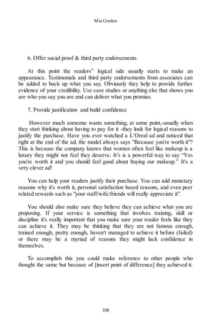 Mia Gordon
108
6. Offer social proof & third party endorsements.
At this point the readers” logical side usually starts to make an
appearance. Testimonials and third party endorsements from associates can
be added to back up what you say. Obviously they help to provide further
evidence of your credibility. Use case studies or anything else that shows you
are who you say you are and can deliver what you promise.
7. Provide justification and build confidence
However much someone wants something, at some point,-usually when
they start thinking about having to pay for it -they look for logical reasons to
justify the purchase. Have you ever watched a L’Oreal ad and noticed that
right at the end of the ad, the model always says "Because you're worth it"?
This is because the company knows that women often feel like makeup is a
luxury they might not feel they deserve. It’s is a powerful way to say “Yes
you're worth it and you should feel good about buying our makeup.” It's a
very clever ad!
You can help your readers justify their purchase. You can add monetary
reasons why it's worth it, personal satisfaction based reasons, and even peer
related rewards such as "your staff/wife/friends will really appreciate it".
You should also make sure they believe they can achieve what you are
proposing. If your service is something that involves training, skill or
discipline it's really important that you make sure your reader feels like they
can achieve it. They may be thinking that they are not famous enough,
trained enough, pretty enough, haven't managed to achieve it before (failed)
or there may be a myriad of reasons they might lack confidence in
themselves.
To accomplish this you could make reference to other people who
thought the same but because of [insert point of difference] they achieved it.
 