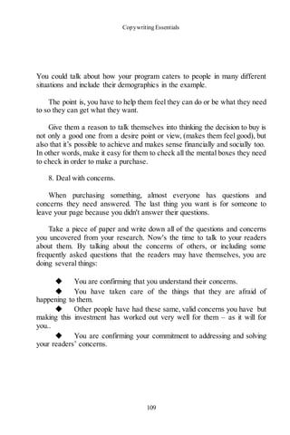 Copywriting Essentials
109
You could talk about how your program caters to people in many different
situations and include their demographics in the example.
The point is, you have to help them feel they can do or be what they need
to so they can get what they want.
Give them a reason to talk themselves into thinking the decision to buy is
not only a good one from a desire point or view, (makes them feel good), but
also that it’s possible to achieve and makes sense financially and socially too.
In other words, make it easy for them to check all the mental boxes they need
to check in order to make a purchase.
8. Deal with concerns.
When purchasing something, almost everyone has questions and
concerns they need answered. The last thing you want is for someone to
leave your page because you didn't answer their questions.
Take a piece of paper and write down all of the questions and concerns
you uncovered from your research. Now's the time to talk to your readers
about them. By talking about the concerns of others, or including some
frequently asked questions that the readers may have themselves, you are
doing several things:
◆ You are confirming that you understand their concerns.
◆ You have taken care of the things that they are afraid of
happening to them.
◆ Other people have had these same, valid concerns you have but
making this investment has worked out very well for them – as it will for
you..
◆ You are confirming your commitment to addressing and solving
your readers’ concerns.
 