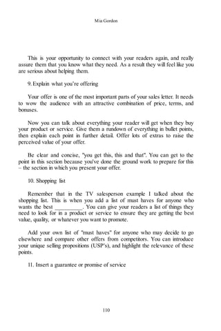 Mia Gordon
110
This is your opportunity to connect with your readers again, and really
assure them that you know what they need. As a result they will feel like you
are serious about helping them.
9.Explain what you’re offering
Your offer is one of the most important parts of your sales letter. It needs
to wow the audience with an attractive combination of price, terms, and
bonuses.
Now you can talk about everything your reader will get when they buy
your product or service. Give them a rundown of everything in bullet points,
then explain each point in further detail. Offer lots of extras to raise the
perceived value of your offer.
Be clear and concise, "you get this, this and that". You can get to the
point in this section because you've done the ground work to prepare for this
– the section in which you present your offer.
10. Shopping list
Remember that in the TV salesperson example I talked about the
shopping list. This is when you add a list of must haves for anyone who
wants the best _________. You can give your readers a list of things they
need to look for in a product or service to ensure they are getting the best
value, quality, or whatever you want to promote.
Add your own list of "must haves" for anyone who may decide to go
elsewhere and compare other offers from competitors. You can introduce
your unique selling propositions (USP's), and highlight the relevance of these
points.
11. Insert a guarantee or promise of service
 
