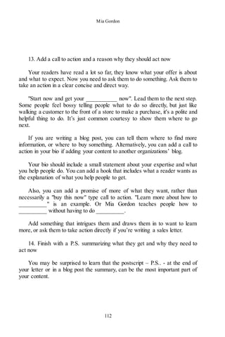 Mia Gordon
112
13. Add a call to action and a reason why they should act now
Your readers have read a lot so far, they know what your offer is about
and what to expect. Now you need to ask them to do something. Ask them to
take an action in a clear concise and direct way.
"Start now and get your __________ now". Lead them to the next step.
Some people feel bossy telling people what to do so directly, but just like
walking a customer to the front of a store to make a purchase, it's a polite and
helpful thing to do. It’s just common courtesy to show them where to go
next.
If you are writing a blog post, you can tell them where to find more
information, or where to buy something. Alternatively, you can add a call to
action in your bio if adding your content to another organizations’ blog.
Your bio should include a small statement about your expertise and what
you help people do. You can add a hook that includes what a reader wants as
the explanation of what you help people to get.
Also, you can add a promise of more of what they want, rather than
necessarily a "buy this now" type call to action. "Learn more about how to
_________" is an example. Or Mia Gordon teaches people how to
_________ without having to do _________.
Add something that intrigues them and draws them in to want to learn
more, or ask them to take action directly if you’re writing a sales letter.
14. Finish with a P.S. summarizing what they get and why they need to
act now
You may be surprised to learn that the postscript – P.S.. - at the end of
your letter or in a blog post the summary, can be the most important part of
your content.
 