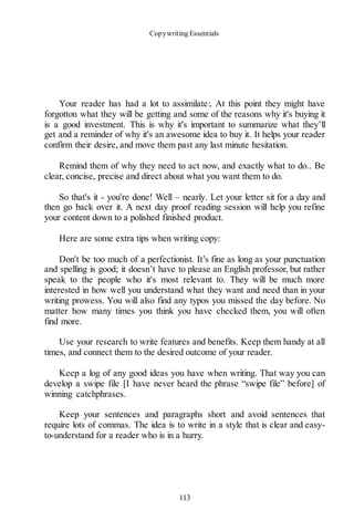 Copywriting Essentials
113
Your reader has had a lot to assimilate:. At this point they might have
forgotton what they will be getting and some of the reasons why it's buying it
is a good investment. This is why it's important to summarize what they’ll
get and a reminder of why it's an awesome idea to buy it. It helps your reader
confirm their desire, and move them past any last minute hesitation.
Remind them of why they need to act now, and exactly what to do.. Be
clear, concise, precise and direct about what you want them to do.
So that's it - you're done! Well – nearly. Let your letter sit for a day and
then go back over it. A next day proof reading session will help you refine
your content down to a polished finished product.
Here are some extra tips when writing copy:
Don't be too much of a perfectionist. It’s fine as long as your punctuation
and spelling is good; it doesn’t have to please an English professor, but rather
speak to the people who it's most relevant to. They will be much more
interested in how well you understand what they want and need than in your
writing prowess. You will also find any typos you missed the day before. No
matter how many times you think you have checked them, you will often
find more.
Use your research to write features and benefits. Keep them handy at all
times, and connect them to the desired outcome of your reader.
Keep a log of any good ideas you have when writing. That way you can
develop a swipe file [I have never heard the phrase “swipe file” before] of
winning catchphrases.
Keep your sentences and paragraphs short and avoid sentences that
require lots of commas. The idea is to write in a style that is clear and easy-
to-understand for a reader who is in a hurry.
 