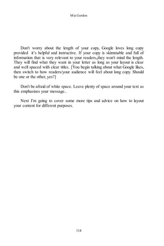 Mia Gordon
114
Don't worry about the length of your copy, Google loves long copy
provided it’s helpful and instructive. If your copy is skimmable and full of
information that is very relevant to your readers,,they won't mind the length.
They will find what they want in your letter as long as your layout is clear
and well spaced with clear titles. [You begin talking about what Google likes,
then switch to how readers/your audience will feel about long copy. Should
be one or the other, yes?]
Don't be afraid of white space. Leave plenty of space around your text as
this emphasizes your message..
Next I'm going to cover some more tips and advice on how to layout
your content for different purposes.
 