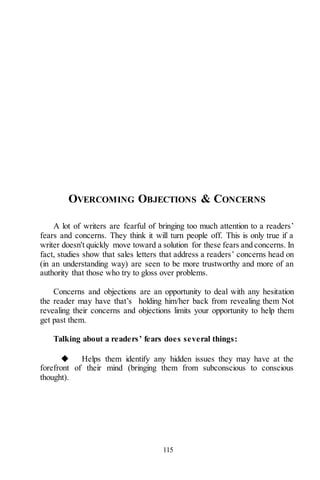 115
OVERCOMING OBJECTIONS & CONCERNS
A lot of writers are fearful of bringing too much attention to a readers’
fears and concerns. They think it will turn people off. This is only true if a
writer doesn't quickly move toward a solution for these fears and concerns. In
fact, studies show that sales letters that address a readers’ concerns head on
(in an understanding way) are seen to be more trustworthy and more of an
authority that those who try to gloss over problems.
Concerns and objections are an opportunity to deal with any hesitation
the reader may have that’s holding him/her back from revealing them Not
revealing their concerns and objections limits your opportunity to help them
get past them.
Talking about a readers’ fears does several things:
◆ Helps them identify any hidden issues they may have at the
forefront of their mind (bringing them from subconscious to conscious
thought).
 