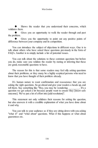 Mia Gordon
116
◆ Shows the reader that you understand their concerns, which
validates them.
◆ Gives you an opportunity to walk the reader through and past
the problem.
◆ Gives you the opportunity to point out any positive points of
difference between your company and its competition.
You can introduce the subject of objections in different ways. One is to
talk about others who have asked these questions previously in the form of
FAQ's. Another is to simply include a list of potential issues.
You can talk about the solutions to these common questions but before
you do, make sure you validate the reader by stating or inferring that these
are good, reasonable questions to have.
The reason for this is that some readers may feel silly asking questions
about their problems, or they many be a highly sceptical persons who need to
know that you have thought of their problem already.
It's human nature to want confirmation and reassurance that you are
asking the right questions. So go ahead and give your readers a heads up, and
tell them. Say something like "Hey, you may be wondering ________. It's a
question we get asked a lot because people want to ensure they [insert safe
outcome]. We've put a lot of effort into [add resolution]".
This statement not only validates their reasons for asking the question,
but also answers it with a credible explanation of what you have done about
it and why.
You can talk to your audience as if they are sitting down with you asking
"what if” and “what about" questions. What if this happens or what about
guarantees etc.
 