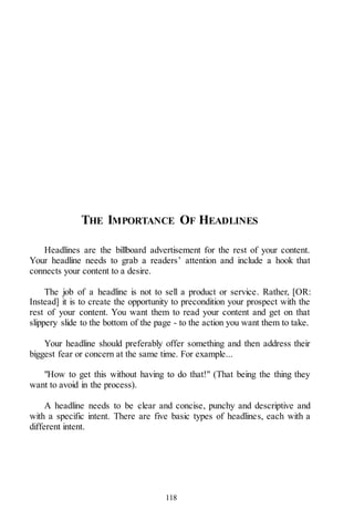 118
THE IMPORTANCE OF HEADLINES
Headlines are the billboard advertisement for the rest of your content.
Your headline needs to grab a readers’ attention and include a hook that
connects your content to a desire.
The job of a headline is not to sell a product or service. Rather, [OR:
Instead] it is to create the opportunity to precondition your prospect with the
rest of your content. You want them to read your content and get on that
slippery slide to the bottom of the page - to the action you want them to take.
Your headline should preferably offer something and then address their
biggest fear or concern at the same time. For example...
"How to get this without having to do that!" (That being the thing they
want to avoid in the process).
A headline needs to be clear and concise, punchy and descriptive and
with a specific intent. There are five basic types of headlines, each with a
different intent.
 