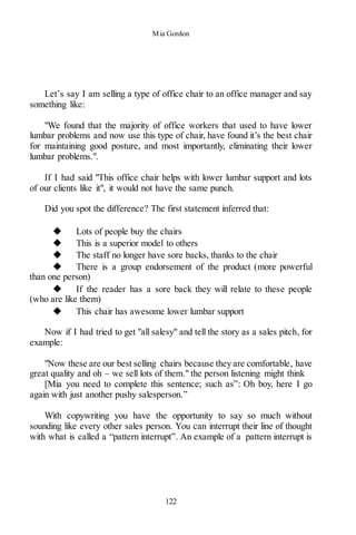 Mia Gordon
122
Let’s say I am selling a type of office chair to an office manager and say
something like:
"We found that the majority of office workers that used to have lower
lumbar problems and now use this type of chair, have found it’s the best chair
for maintaining good posture, and most importantly, eliminating their lower
lumbar problems.".
If I had said "This office chair helps with lower lumbar support and lots
of our clients like it", it would not have the same punch.
Did you spot the difference? The first statement inferred that:
◆ Lots of people buy the chairs
◆ This is a superior model to others
◆ The staff no longer have sore backs, thanks to the chair
◆ There is a group endorsement of the product (more powerful
than one person)
◆ If the reader has a sore back they will relate to these people
(who are like them)
◆ This chair has awesome lower lumbar support
Now if I had tried to get "all salesy" and tell the story as a sales pitch, for
example:
"Now these are our best selling chairs because they are comfortable, have
great quality and oh – we sell lots of them." the person listening might think
[Mia you need to complete this sentence; such as”: Oh boy, here I go
again with just another pushy salesperson.”
With copywriting you have the opportunity to say so much without
sounding like every other sales person. You can interrupt their line of thought
with what is called a “pattern interrupt”. An example of a pattern interrupt is
 