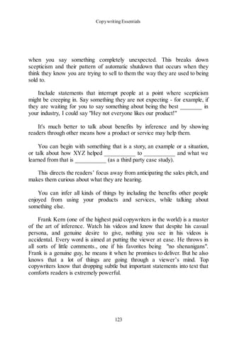 Copywriting Essentials
123
when you say something completely unexpected. This breaks down
scepticism and their pattern of automatic shutdown that occurs when they
think they know you are trying to sell to them the way they are used to being
sold to.
Include statements that interrupt people at a point where scepticism
might be creeping in. Say something they are not expecting - for example, if
they are waiting for you to say something about being the best _______ in
your industry, I could say "Hey not everyone likes our product!"
It's much better to talk about benefits by inference and by showing
readers through other means how a product or service may help them.
You can begin with something that is a story, an example or a situation,
or talk about how XYZ helped __________ to __________ and what we
learned from that is __________ (as a third party case study).
This directs the readers’ focus away from anticipating the sales pitch, and
makes them curious about what they are hearing.
You can infer all kinds of things by including the benefits other people
enjoyed from using your products and services, while talking about
something else.
Frank Kern (one of the highest paid copywriters in the world) is a master
of the art of inference. Watch his videos and know that despite his casual
persona, and genuine desire to give, nothing you see in his videos is
accidental. Every word is aimed at putting the viewer at ease. He throws in
all sorts of little comments., one if his favorites being "no shenanigans".
Frank is a genuine guy, he means it when he promises to deliver. But he also
knows that a lot of things are going through a viewer’s mind. Top
copywriters know that dropping subtle but important statements into text that
comforts readers is extremely powerful.
 