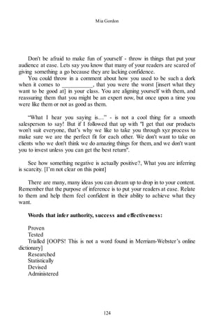 Mia Gordon
124
Don't be afraid to make fun of yourself - throw in things that put your
audience at ease. Lets say you know that many of your readers are scared of
giving something a go because they are lacking confidence.
You could throw in a comment about how you used to be such a dork
when it comes to __________, that you were the worst [insert what they
want to be good at] in your class. You are aligning yourself with them, and
reassuring them that you might be an expert now, but once upon a time you
were like them or not as good as them.
“What I hear you saying is…” - is not a cool thing for a smooth
salesperson to say! But if I followed that up with "I get that our products
won't suit everyone, that’s why we like to take you through xyz process to
make sure we are the perfect fit for each other. We don't want to take on
clients who we don't think we do amazing things for them, and we don't want
you to invest unless you can get the best return".
See how something negative is actually positive?, What you are inferring
is scarcity. [I’m not clear on this point]
There are many, many ideas you can dream up to drop in to your content.
Remember that the purpose of inference is to put your readers at ease. Relate
to them and help them feel confident in their ability to achieve what they
want.
Words that infer authority, success and effectiveness:
Proven
Tested
Trialled [OOPS! This is not a word found in Merriam-Webster’s online
dictionary]
Researched
Statistically
Devised
Administered
 