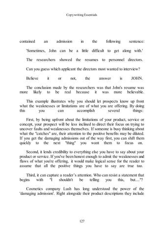 Copywriting Essentials
127
contained an admission in the following sentence:
'Sometimes, John can be a little difficult to get along with.'
The researchers showed the resumes to personnel directors.
Can you guess which applicant the directors most wanted to interview?
Believe it or not, the answer is JOHN.
The conclusion made by the researchers was that John's resume was
more likely to be real because it was more believable.
This example illustrates why you should let prospects know up front
what the weaknesses or limitations are of what you are offering. By doing
this you can accomplish several things:
First, by being upfront about the limitations of your product, service or
concept, your prospect will be less inclined to direct their focus on trying to
uncover faults and weaknesses themselves. If someone is busy thinking about
what the "catches" are, their attention to the positive benefits may be diluted.
If you get the damaging admissions out of the way first, you can shift them
quickly to the next "thing" you want them to focus on.
Second, it lends credibility to everything else you have to say about your
product or service. If you've been honest enough to admit the weaknesses and
flaws of what you're offering, it would make logical sense for the reader to
assume that all the positive things you have to say are true too.
Third, it can capture a reader’s attention. Who can resist a statement that
begins with "I shouldn't be telling you this, but...."?
Cosmetics company Lush has long understood the power of the
'damaging admission'. Right alongside their product descriptions they include
 
