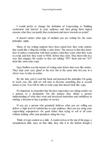 Copywriting Essentials
11
I would prefer to change the definition of Copywriting to "building
excitement and interest in your audience and then giving them logical
reasons what they can justify that excitement and move towards an action".
It doesn't matter what type of medium you are writing for, the same
principles apply.
Many of my writing students have been asked how they write articles
that sound like a blog but sell like a sales letter. The answer is that they know
how to make a connection with their readers,what they want, what they want
to avoid, and how they want to FEEL before they start. They then write in a
way that engages the reader so they are talking “TO” them and not "AT"
them like most sales copy.
Gary Halbert was the master of writing sales letters that were like stories.
They kept your eyes glued to the text, but at the same time led you, in a
clever way, to take an action.
By the time you've read this book and practiced the principles I'm going
to teach you, this skill set will start to become something that is second
nature to you. You will be able to write copy that doesn't look like copy.
It's important to remember that the best copywriters are taking readers on
a journey to a destination. On this journey they obtain a greater
understanding of what they want and increased motivation and confidence in
making a decision to buy a product or service.
If you are a person who genuinely believes what you are selling can
deliver a high level of satisfaction to your audience, then you are using your
copywriting superpowers for good rather than trying to sell at all costs
without looking after your prospects along the way.
Think of copy content as a slide. A reader arrives at the top of the page, a
metaphorical slide, once on that slide, they ride it to the bottom though a
 