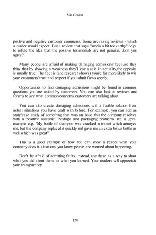 Mia Gordon
128
positive and negative customer comments. Some are raving reviews - which
a reader would expect. But a review that says "smells a bit too earthy" helps
to refute the idea that the positive testimonials are not genuine, don't you
agree?
Many people are afraid of making 'damaging admissions' because they
think that by showing a weakness they'll lose a sale. In actuality, the opposite
is usually true. The fact is (and research shows) you're far more likely to win
your customers' trust and respect if you admit flaws openly.
Opportunities to find damaging admissions might be found in common
questions you are asked by customers. You can also look at reviews and
forums to see what common concerns customers are talking about.
You can also create damaging admissions with a fixable solution from
actual situations you have dealt with before. For example, you can add an
story/case study of something that was an issue that the company resolved
with a positive outcome. Postage and packaging problems are a great
example e.g. "My bottle of shampoo was cracked in transit which annoyed
me, but the company replaced it quickly and gave me an extra bonus bottle as
well which was great".
This is a good example of how you can show a reader what your
company does in situations you know people are worried about happening.
Don't be afraid of admitting faults. Instead, use these as a way to show
what you did about them or what you learned. Your readers will appreciate
your transparency.
 