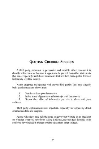 129
QUOTING CREDIBLE SOURCES
A third party statement is persuasive and credible either because it is
directly self-evident or because it appears to be proved from other statements
that are.. Especially useful are statements that are third party quoted from an
historically credible source.
Name dropping and quoting well known third parties that have already
built good reputations shows that:
1. You have done your homework
2. Infers some alignment or relationship with that source
3. Shows the caliber of information you aim to share with your
audience
Third party endorsements are important, especially for appeasing detail
oriented readers and sceptics.
People who may have felt the need to leave your website to go check up
on whether what you have been stating is factual, may not feel the need to do
so if you have included enough credible data from other sources.
 