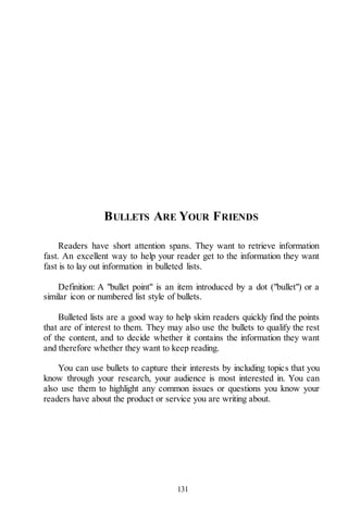 131
BULLETS ARE YOUR FRIENDS
Readers have short attention spans. They want to retrieve information
fast. An excellent way to help your reader get to the information they want
fast is to lay out information in bulleted lists.
Definition: A "bullet point" is an item introduced by a dot ("bullet") or a
similar icon or numbered list style of bullets.
Bulleted lists are a good way to help skim readers quickly find the points
that are of interest to them. They may also use the bullets to qualify the rest
of the content, and to decide whether it contains the information they want
and therefore whether they want to keep reading.
You can use bullets to capture their interests by including topics that you
know through your research, your audience is most interested in. You can
also use them to highlight any common issues or questions you know your
readers have about the product or service you are writing about.
 