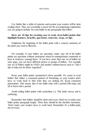 Mia Gordon
132
Use bullets like a table of contents, and assume your readers will be skim
reading them. They are essentially a teaser for the accompanying explanation
you are going to include for each bullet in the paragraphs that follow.
Here are 10 tips for creating easy to read, clear bullet points that
highlight features, benefits, questions, concerns, steps, or tips.
Emphasize the beginning of the bullet point with a concise summary of
the point you want to illustrate.
For example, if your bullets are questions, make sure all of the bullet
points are questions without statements mixed in amongst[more commonly at
least in America:: among] them.. If you have more than one set of bullets on
your page, you can have different genres or groups of bullets.. For example
one set of bullets might be FAQ's and another solution based, such as “Top 5
tips to help you be better organized”.
Keep your bullet points symmetrical where possible. It's easier to read
bullets that follow a consistent pattern of formatting, so your readers don't
have to work hard to find what they are looking for. Keep consistent
punctuation. This means that if one bullet ends with a period (full stop), end
all or them with a period.
Avoid ending bullet points with semicolons (;). This looks messy and is
confusing.
Remember that bullets should be short and sweet. Don't try to make your
bullet points paragraph length. Three lines should be the absolute maximum.
.Don't make your readers have to work hard. Remember it's a bullet point,
not an essay.
 