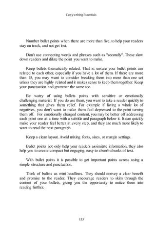 Copywriting Essentials
133
Number bullet points when there are more than five, to help your readers
stay on track, and not get lost.
Don't use connecting words and phrases such as "secondly". These slow
down readers and dilute the point you want to make.
Keep bullets thematically related. That is: ensure your bullet points are
related to each other, especially if you have a lot of them. If there are more
than 15, you may want to consider breaking them into more than one set
unless they are highly related and it makes sense to keep them together. Keep
your punctuation and grammar the same too.
Be watry of using bullets points with sensitive or emotionally
challenging material. If you do use them, you want to take a reader quickly to
something that gives them relief. For example if listing a whole lot of
negatives, you don't want to make them feel depressed to the point turning
them off. For emotionally charged content, you may be better off addressing
each point one at a time with a subtitle and paragraph below it. It can quickly
make your reader feel better at every step, and they are much more likely to
want to read the next paragraph.
Keep a clean layout. Avoid mixing fonts, sizes, or margin settings.
Bullet points not only help your readers assimilate information, they also
help you to create compact but engaging, easy to absorb chunks of text.
With bullet points it is possible to get important points across using a
simple structure and punctuation.
Think of bullets as mini headlines. They should convey a clear benefit
and promise to the reader. They encourage readers to skim through the
content of your bullets, giving you the opportunity to entice them into
reading further.
 