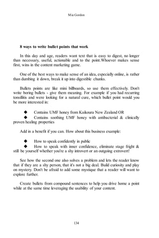 Mia Gordon
134
8 ways to write bullet points that work
In this day and age, readers want text that is easy to digest, no longer
than necessary, useful, actionable and to the point.Whoever makes sense
first, wins in the content marketing game.
One of the best ways to make sense of an idea, especially online, is rather
than dumbing it down, break it up into digestible chunks.
Bullets points are like mini billboards, so use them effectively. Don't
write boring bullets - give them meaning. For example if you had recurring
tonsillitis and were looking for a natural cure, which bullet point would you
be more interested in:
◆ Contains UMF honey from Kaikoura New Zealand OR
◆ Contains soothing UMF honey with antibacterial & clinically
proven healing properties
Add in a benefit if you can. How about this business example:
◆ How to speak confidently in public
◆ How to speak with inner confidence, eliminate stage fright &
still be yourself whether you're a shy introvert or an outgoing extrovert!
See how the second one also solves a problem and lets the reader know
that if they are a shy person, that it's not a big deal. Build curiosity and play
on mystery. Don't be afraid to add some mystique that a reader will want to
explore further.
Create bullets from compound sentences to help you drive home a point
while at the same time leveraging the usability of your content.
 