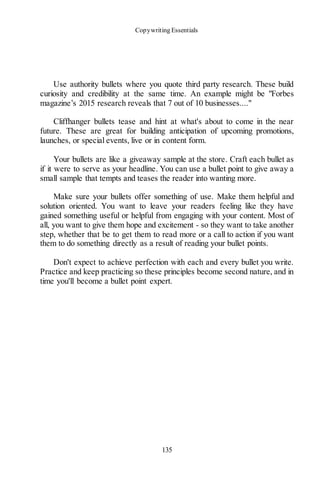 Copywriting Essentials
135
Use authority bullets where you quote third party research. These build
curiosity and credibility at the same time. An example might be "Forbes
magazine’s 2015 research reveals that 7 out of 10 businesses...."
Cliffhanger bullets tease and hint at what's about to come in the near
future. These are great for building anticipation of upcoming promotions,
launches, or special events, live or in content form.
Your bullets are like a giveaway sample at the store. Craft each bullet as
if it were to serve as your headline. You can use a bullet point to give away a
small sample that tempts and teases the reader into wanting more.
Make sure your bullets offer something of use. Make them helpful and
solution oriented. You want to leave your readers feeling like they have
gained something useful or helpful from engaging with your content. Most of
all, you want to give them hope and excitement - so they want to take another
step, whether that be to get them to read more or a call to action if you want
them to do something directly as a result of reading your bullet points.
Don't expect to achieve perfection with each and every bullet you write.
Practice and keep practicing so these principles become second nature, and in
time you'll become a bullet point expert.
 