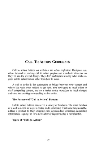 136
CALL TO ACTION GUIDELINES
Call to action buttons on websites are often neglected. Designers are
often focused on making call to action graphics on a website attractive so
they fit into the overall design. They don't understand exactly what makes a
good call to action button, other than how to looks.
A call to action is the connection, or bridge between your content and
where you want your readers to go next. You have gone to much effort to
craft compelling content, and so it makes sense to put just as much thought
and care into crafting a compelling call to action.
The Purpose of "Call to Action" Buttons
Call to action buttons can serve a variety of functions. The main function
of a call to action is to get a visitor to do something. That something could be
adding a product to their shopping cart, downloading something, requesting
information, signing up for a newsletter or registering for a membership.
Types of "Calls to Action"
 