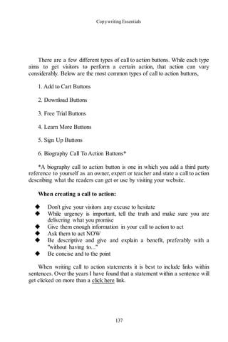 Copywriting Essentials
137
There are a few different types of call to action buttons. While each type
aims to get visitors to perform a certain action, that action can vary
considerably. Below are the most common types of call to action buttons,
1. Add to Cart Buttons
2. Download Buttons
3. Free Trial Buttons
4. Learn More Buttons
5. Sign Up Buttons
6. Biography Call To Action Buttons*
*A biography call to action button is one in which you add a third party
reference to yourself as an owner, expert or teacher and state a call to action
describing what the readers can get or use by visiting your website.
When creating a call to action:
◆ Don't give your visitors any excuse to hesitate
◆ While urgency is important, tell the truth and make sure you are
delivering what you promise
◆ Give them enough information in your call to action to act
◆ Ask them to act NOW
◆ Be descriptive and give and explain a benefit, preferably with a
"without having to..."
◆ Be concise and to the point
When writing call to action statements it is best to include links within
sentences. Over the years I have found that a statement within a sentence will
get clicked on more than a click here link.
 