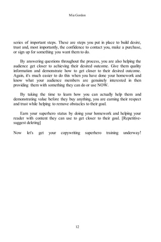 Mia Gordon
12
series of important steps. These are steps you put in place to build desire,
trust and, most importantly, the confidence to contact you, make a purchase,
or sign up for something you want them to do.
By answering questions throughout the process, you are also helping the
audience get closer to achieving their desired outcome. Give them quality
information and demonstrate how to get closer to their desired outcome.
Again, it's much easier to do this when you have done your homework and
know what your audience members are genuinely interested in then
providing them with something they can do or use NOW.
By taking the time to learn how you can actually help them and
demonstrating value before they buy anything, you are earning their respect
and trust while helping to remove obstacles to their goal.
Earn your superhero status by doing your homework and helping your
reader with content they can use to get closer to their goal. [Repetitive-
suggest deleting]
Now let's get your copywriting superhero training underway!
 