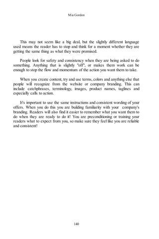 Mia Gordon
140
This may not seem like a big deal, but the slightly different language
used means the reader has to stop and think for a moment whether they are
getting the same thing as what they were promised.
People look for safety and consistency when they are being asked to do
something. Anything that is slightly "off", or makes them work can be
enough to stop the flow and momentum of the action you want them to take.
When you create content, try and use terms, colors and anything else that
people will recognize from the website or company branding. This can
include catchphrases, terminology, images, product names, taglines and
especially calls to action.
It's important to use the same instructions and consistent wording of your
offers. When you do this you are building familiarity with your company's
branding. Readers will also find it easier to remember what you want them to
do when they are ready to do it! You are preconditioning or training your
readers what to expect from you, so make sure they feel like you are reliable
and consistent!
 