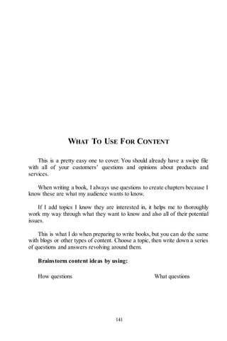 141
WHAT TO USE FOR CONTENT
This is a pretty easy one to cover. You should already have a swipe file
with all of your customers’ questions and opinions about products and
services.
When writing a book, I always use questions to create chapters because I
know these are what my audience wants to know.
If I add topics I know they are interested in, it helps me to thoroughly
work my way through what they want to know and also all of their potential
issues.
This is what I do when preparing to write books, but you can do the same
with blogs or other types of content. Choose a topic, then write down a series
of questions and answers revolving around them.
Brainstorm content ideas by using:
How questions What questions
 
