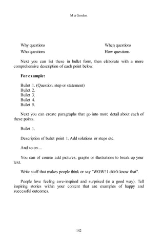 Mia Gordon
142
Why questions When questions
Who questions How questions
Next you can list these in bullet form, then elaborate with a more
comprehensive description of each point below.
For example:
Bullet 1. (Question, step or statement)
Bullet 2.
Bullet 3.
Bullet 4.
Bullet 5.
Next you can create paragraphs that go into more detail about each of
these points.
Bullet 1.
Description of bullet point 1. Add solutions or steps etc.
And so on....
You can of course add pictures, graphs or illustrations to break up your
text.
Write stuff that makes people think or say "WOW! I didn't know that".
People love feeling awe-inspired and surprised (in a good way). Tell
inspiring stories within your content that are examples of happy and
successful outcomes.
 