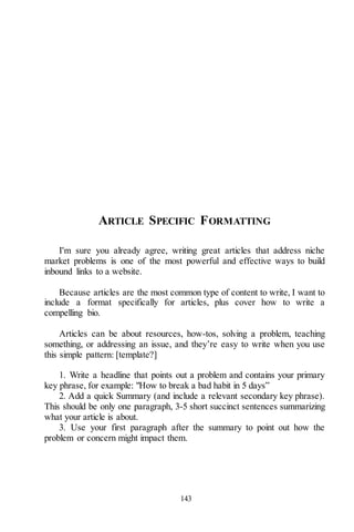 143
ARTICLE SPECIFIC FORMATTING
I'm sure you already agree, writing great articles that address niche
market problems is one of the most powerful and effective ways to build
inbound links to a website.
Because articles are the most common type of content to write, I want to
include a format specifically for articles, plus cover how to write a
compelling bio.
Articles can be about resources, how-tos, solving a problem, teaching
something, or addressing an issue, and they’re easy to write when you use
this simple pattern: [template?]
1. Write a headline that points out a problem and contains your primary
key phrase, for example: "How to break a bad habit in 5 days”
2. Add a quick Summary (and include a relevant secondary key phrase).
This should be only one paragraph, 3-5 short succinct sentences summarizing
what your article is about.
3. Use your first paragraph after the summary to point out how the
problem or concern might impact them.
 