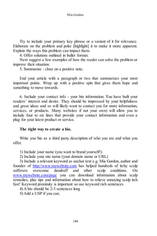 Mia Gordon
144
Try to include your primary key phrase or a variant of it for relevance.
Elaborate on the problem and poke [highlight] it to make it more apparent.
Explain the ways this problem can impact them.
4. Offer solutions outlined in bullet format.
Next suggest a few examples of how the reader can solve the problem or
improve their situation.
5. Summarize : close on a positive note.
End your article with a paragraph or two that summarizes your most
important points. Wrap up with a positive spin that gives them hope and
something to move towards.
6. Include your contact info - your bio information. You have built your
readers’ interest and desire. They should be impressed by your helpfulness
and great ideas and so will likely want to contact you for more information,
services, or products. Many websites if not your own) will allow you to
include four to six lines that provide your contact information and even a
plug for your latest product or service.
The right way to create a bio.
Write you bio as a third party description of who you are and what you
offer.
1) Include your name (you want to brand yourself!)
2) Include your site name (your domain name or URL)
3) Include a relevant keyword as anchor text e.g. Mia Gordon, author and
founder of http://www.mywebsite.com has helped hundreds of itchy scalp
sufferers overcome dandruff and other scalp conditions. On
www.mywebsite.com/page you can download information about scalp
remedies, plus tips and information about how to relieve annoying scalp itch
fast! Keyword proximity is important so use keyword rich sentences
4) A bio should be 2-3 sentences long
5) Add a USP if you can.
 
