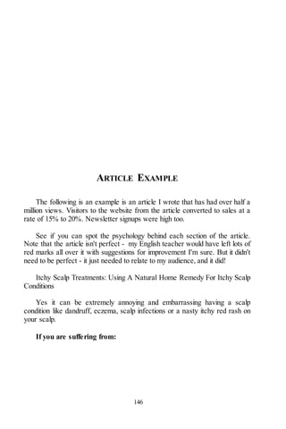 146
ARTICLE EXAMPLE
The following is an example is an article I wrote that has had over half a
million views. Visitors to the website from the article converted to sales at a
rate of 15% to 20%. Newsletter signups were high too.
See if you can spot the psychology behind each section of the article.
Note that the article isn't perfect - my English teacher would have left lots of
red marks all over it with suggestions for improvement I'm sure. But it didn't
need to be perfect - it just needed to relate to my audience, and it did!
Itchy Scalp Treatments: Using A Natural Home Remedy For Itchy Scalp
Conditions
Yes it can be extremely annoying and embarrassing having a scalp
condition like dandruff, eczema, scalp infections or a nasty itchy red rash on
your scalp.
If you are suffering from:
 
