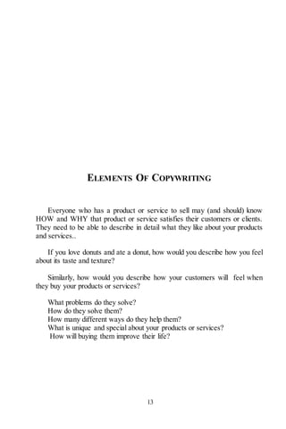 13
ELEMENTS OF COPYWRITING
Everyone who has a product or service to sell may (and should) know
HOW and WHY that product or service satisfies their customers or clients.
They need to be able to describe in detail what they like about your products
and services..
If you love donuts and ate a donut, how would you describe how you feel
about its taste and texture?
Similarly, how would you describe how your customers will feel when
they buy your products or services?
What problems do they solve?
How do they solve them?
How many different ways do they help them?
What is unique and special about your products or services?
How will buying them improve their life?
 