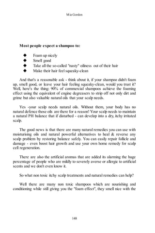 Mia Gordon
148
Most people expect a shampoo to:
◆ Foam up nicely
◆ Smell good
◆ Take all the so-called "nasty" oiliness out of their hair
◆ Make their hair feel squeaky-clean
And that's a reasonable ask - think about it, if your shampoo didn't foam
up, smell good, or leave your hair feeling squeaky-clean, would you trust it?
Well, here's the thing: 90% of commercial shampoos achieve the foaming
effect using the equivalent of engine degreasers to strip off not only dirt and
grime but also valuable natural oils that your scalp needs.
Yes -your scalp needs natural oils. Without them, your body has no
natural defence those oils are there for a reason! Your scalp needs to maintain
a natural PH balance that if disturbed - can develop into a dry, itchy irritated
scalp.
The good news is that there are many natural remedies you can use with
moisturising oils and natural powerful alternatives to heal & reverse any
scalp problem by restoring balance safely. You can easily repair follicle and
damage - even boost hair growth and use your own home remedy for scalp
cell regeneration.
There are also the artificial aromas that are added its alarming the huge
percentage of people who are mildly to severely averse or allergic to artificial
scents and we don't even know it.
So what non toxic itchy scalp treatments and natural remedies can help?
Well there are many non toxic shampoos which are nourishing and
conditioning while still giving you the "foam effect", they smell nice with the
 