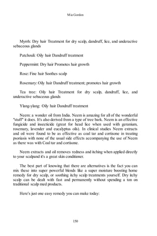 Mia Gordon
150
Myrrh: Dry hair Treatment for dry scalp, dandruff, lice, and underactive
sebaceous glands
Patchouli: Oily hair Dandruff treatment
Peppermint: Dry hair Promotes hair growth
Rose: Fine hair Soothes scalp
Rosemary: Oily hair Dandruff treatment; promotes hair growth
Tea tree: Oily hair Treatment for dry scalp, dandruff, lice, and
underactive sebaceous glands
Ylang-ylang: Oily hair Dandruff treatment
Neem: a wonder oil from India. Neem is amazing for all of the wonderful
"stuff" it does. It's also derived from a type of tree bark. Neem is an effective
fungicide and insecticide (great for head lice when used with geranium,
rosemary, lavender and eucalyptus oils). In clinical studies Neem extracts
and oil were found to be as effective as coal tar and cortisone in treating
psoriasis with none of the usual side effects accompanying the use of Neem
as there was with Coal tar and cortisone.
Neem extracts and oil removes redness and itching when applied directly
to your scalpand it's a great skin conditioner.
The best part of knowing that there are alternatives is the fact you can
mix these into super powerful blends like a super moisture boosting home
remedy for dry scalp, or soothing itchy scalp treatments yourself. Dry itchy
scalp can be dealt with fast and permanently without spending a ton on
traditional scalp med products.
Here's just one easy remedy you can make today:
 