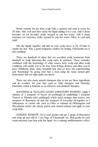 Copywriting Essentials
151
Home remedy for dry itchy scalp Take c oatmeal and soak in water for
20 mins. Mix well and then strain the liquid adding it to a cup. Add 5 drops
lavender oil (or lavender stalks steeped in cup hot water. Add 5 drops
rosemary (or rosemary stalks steeped in cup hot water. Allow to cool until
tepid.
Mix the liquids together and dab on your scalp, leave in for 10 mins to
soothe the itch. This a good temporary soother for itching. Chamomile tea is
also soothing!
There are hundreds of ideas that are excellent scalp treatments from
dandruff to scalp infections like scalp sores & psoriasis. These remedies
combined with the knowledge of what causes itchy scalp and other scalp
conditions will enable you to be free from itching, dryness and allow you to
grow fabulously thick, shiny beautiful hair also..so have fun experimenting
and "luxuriating" by giving your hair a treat using the many natural gifts
from nature that are right under our noses!
There are also many natural shampoos that so not use these ingredients
and do wonders for your hair such as Akin shampoo, and Thursday
Plantation which is fantastic as an effective anti-dandruff shampoo.
SOOTHING & HEALING ANTIFLAMMATORY REMEDY: Apply a
mixture of 1 teaspoon of Neem oil (antifungal & antiitching) 1 teaspoon
Teatree or Manuka (also antifungal) which much stronger than teatree, one
teaspoon of Rosemary oil and one teaspoon of Lavender oil together in 3
tablespoons of carrier oils such as Olive or Almond oil (Wheatgerm and
Macadamia carrier oils closely match your natural sebum) and apply to your
scalp daily.
GARDEN REMEDY: Go to your garden and get 3 sprigs of Rosemary,
and chop up and add to 3 tea bags of Chamomile tea. Boil gently, let cool,
strain and rinse your hair with this liquid for a calming antiflammatory effect.
 