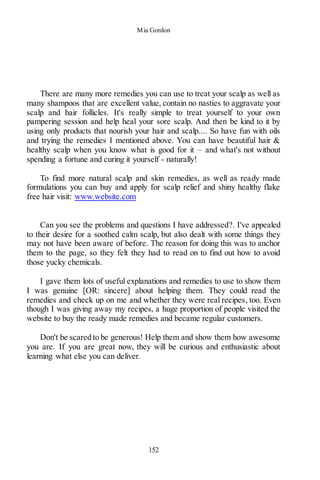 Mia Gordon
152
There are many more remedies you can use to treat your scalp as well as
many shampoos that are excellent value, contain no nasties to aggravate your
scalp and hair follicles. It's really simple to treat yourself to your own
pampering session and help heal your sore scalp. And then be kind to it by
using only products that nourish your hair and scalp.... So have fun with oils
and trying the remedies I mentioned above. You can have beautiful hair &
healthy scalp when you know what is good for it – and what's not without
spending a fortune and curing it yourself - naturally!
To find more natural scalp and skin remedies, as well as ready made
formulations you can buy and apply for scalp relief and shiny healthy flake
free hair visit: www.website.com
Can you see the problems and questions I have addressed?. I've appealed
to their desire for a soothed calm scalp, but also dealt with some things they
may not have been aware of before. The reason for doing this was to anchor
them to the page, so they felt they had to read on to find out how to avoid
those yucky chemicals.
I gave them lots of useful explanations and remedies to use to show them
I was genuine [OR: sincere] about helping them. They could read the
remedies and check up on me and whether they were real recipes, too. Even
though I was giving away my recipes, a huge proportion of people visited the
website to buy the ready made remedies and became regular customers.
Don't be scared to be generous! Help them and show them how awesome
you are. If you are great now, they will be curious and enthusiastic about
learning what else you can deliver.
 
