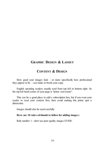 153
GRAPHIC DESIGN & LAYOUT
CONTENT & DESIGN
How good your images look – or more specifically how professional
they appear to be - can make or break your copy.
English speaking readers usually read from top left to bottom right. So
the top left hand corner of your page is "prime real estate".
This can be a good place to add a subscription box, but if you want your
reader to read your content first, then avoid making this prime spot a
distraction.
Images should also be used carefully.
Here are 10 rules-of-thumb to follow for adding images:
Rule number 1 - don't use poor quality images EVER!
 