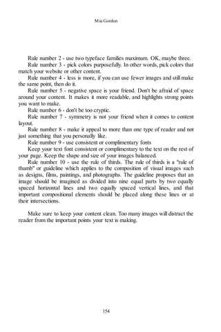 Mia Gordon
154
Rule number 2 - use two typeface families maximum. OK, maybe three.
Rule number 3 - pick colors purposefully. In other words, pick colors that
match your website or other content.
Rule number 4 - less is more, if you can use fewer images and still make
the same point, then do it.
Rule number 5 - negative space is your friend. Don't be afraid of space
around your content. It makes it more readable, and highlights strong points
you want to make.
Rule number 6 - don't be too cryptic.
Rule number 7 - symmetry is not your friend when it comes to content
layout.
Rule number 8 - make it appeal to more than one type of reader and not
just something that you personally like.
Rule number 9 - use consistent or complimentary fonts
Keep your text font consistent or complimentary to the text on the rest of
your page. Keep the shape and size of your images balanced.
Rule number 10 - use the rule of thirds. The rule of thirds is a "rule of
thumb" or guideline which applies to the composition of visual images such
as designs, films, paintings, and photographs. The guideline proposes that an
image should be imagined as divided into nine equal parts by two equally
spaced horizontal lines and two equally spaced vertical lines, and that
important compositional elements should be placed along these lines or at
their intersections.
Make sure to keep your content clean. Too many images will distract the
reader from the important points your text is making.
 