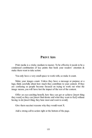 155
PRINT ADS
Print media is a tricky medium to master. To be effective it needs to be a
condensed combination of key points that hook your readers’ attention &
make them want to take action.
You only have a very small space to work with, so make it count.
Make your images count. Unless they have a message or purpose or a
logo, think carefully about how much they contribute to your content. If they
are confusing so people become focused on trying to work out what the
image means, you will have lost the impact of the rest of the content.
Offer an eye-catching benefit, how they can get or achieve [insert thing
they want] so they can [insert final desire and what they want to feel] without
having to do [insert thing they hate most and want to avoid].
Give them succinct reasons why they would want X.
Add a strong call to action right at the bottom of the page.
 