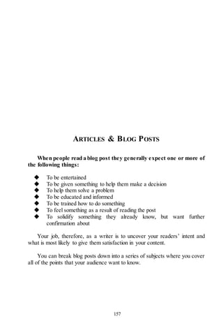 157
ARTICLES & BLOG POSTS
When people read a blog post they generally expect one or more of
the following things:
◆ To be entertained
◆ To be given something to help them make a decision
◆ To help them solve a problem
◆ To be educated and informed
◆ To be trained how to do something
◆ To feel something as a result of reading the post
◆ To solidify something they already know, but want further
confirmation about
Your job, therefore, as a writer is to uncover your readers’ intent and
what is most likely to give them satisfaction in your content.
You can break blog posts down into a series of subjects where you cover
all of the points that your audience want to know.
 