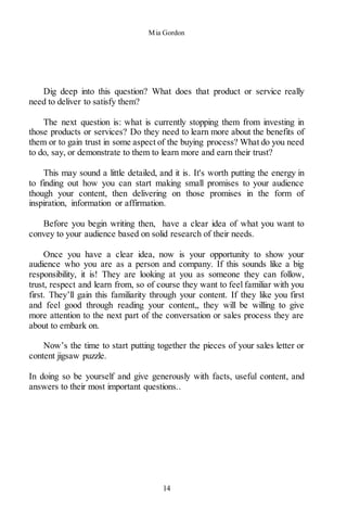 Mia Gordon
14
Dig deep into this question? What does that product or service really
need to deliver to satisfy them?
The next question is: what is currently stopping them from investing in
those products or services? Do they need to learn more about the benefits of
them or to gain trust in some aspect of the buying process? What do you need
to do, say, or demonstrate to them to learn more and earn their trust?
This may sound a little detailed, and it is. It's worth putting the energy in
to finding out how you can start making small promises to your audience
though your content, then delivering on those promises in the form of
inspiration, information or affirmation.
Before you begin writing then, have a clear idea of what you want to
convey to your audience based on solid research of their needs.
Once you have a clear idea, now is your opportunity to show your
audience who you are as a person and company. If this sounds like a big
responsibility, it is! They are looking at you as someone they can follow,
trust, respect and learn from, so of course they want to feel familiar with you
first. They’ll gain this familiarity through your content. If they like you first
and feel good through reading your content,, they will be willing to give
more attention to the next part of the conversation or sales process they are
about to embark on.
Now’s the time to start putting together the pieces of your sales letter or
content jigsaw puzzle.
In doing so be yourself and give generously with facts, useful content, and
answers to their most important questions..
 