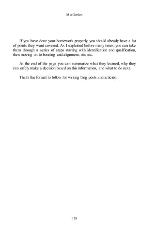 Mia Gordon
158
If you have done your homework properly, you should already have a list
of points they want covered. As I explained before many times, you can take
them through a series of steps starting with identification and qualification,
then moving on to bonding and alignment, etc etc.
At the end of the page you can summarize what they learned, why they
can safely make a decision based on this information, and what to do next.
That's the format to follow for writing blog posts and articles.
 