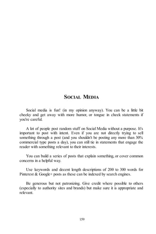 159
SOCIAL MEDIA
Social media is fun! (in my opinion anyway). You can be a little bit
cheeky and get away with more humor, or tongue in cheek statements if
you're careful.
A lot of people post random stuff on Social Media without a purpose. It's
important to post with intent. Even if you are not directly trying to sell
something through a post (and you shouldn't be posting any more than 30%
commercial type posts a day), you can still tie in statements that engage the
reader with something relevant to their interests.
You can build a series of posts that explain something, or cover common
concerns in a helpful way.
Use keywords and decent length descriptions of 200 to 300 words for
Pinterest & Google+ posts as these can be indexed by search engines.
Be generous but not patronizing. Give credit where possible to others
(especially to authority sites and brands) but make sure it is appropriate and
relevant.
 