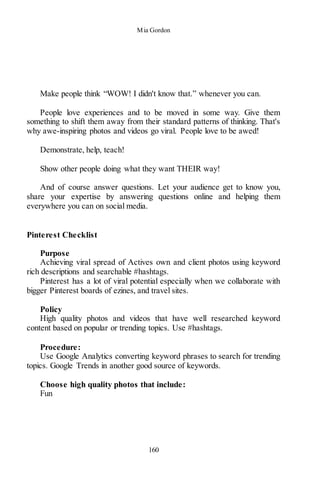 Mia Gordon
160
Make people think “WOW! I didn't know that.” whenever you can.
People love experiences and to be moved in some way. Give them
something to shift them away from their standard patterns of thinking. That's
why awe-inspiring photos and videos go viral. People love to be awed!
Demonstrate, help, teach!
Show other people doing what they want THEIR way!
And of course answer questions. Let your audience get to know you,
share your expertise by answering questions online and helping them
everywhere you can on social media.
Pinterest Checklist
Purpose
Achieving viral spread of Actives own and client photos using keyword
rich descriptions and searchable #hashtags.
Pinterest has a lot of viral potential especially when we collaborate with
bigger Pinterest boards of ezines, and travel sites.
Policy
High quality photos and videos that have well researched keyword
content based on popular or trending topics. Use #hashtags.
Procedure:
Use Google Analytics converting keyword phrases to search for trending
topics. Google Trends in another good source of keywords.
Choose high quality photos that include:
Fun
 