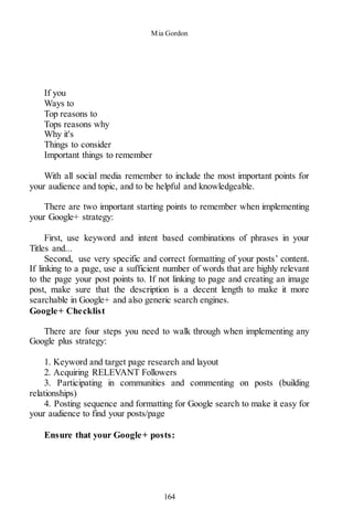 Mia Gordon
164
If you
Ways to
Top reasons to
Tops reasons why
Why it's
Things to consider
Important things to remember
With all social media remember to include the most important points for
your audience and topic, and to be helpful and knowledgeable.
There are two important starting points to remember when implementing
your Google+ strategy:
First, use keyword and intent based combinations of phrases in your
Titles and...
Second, use very specific and correct formatting of your posts’ content.
If linking to a page, use a sufficient number of words that are highly relevant
to the page your post points to. If not linking to page and creating an image
post, make sure that the description is a decent length to make it more
searchable in Google+ and also generic search engines.
Google+ Checklist
There are four steps you need to walk through when implementing any
Google plus strategy:
1. Keyword and target page research and layout
2. Acquiring RELEVANT Followers
3. Participating in communities and commenting on posts (building
relationships)
4. Posting sequence and formatting for Google search to make it easy for
your audience to find your posts/page
Ensure that your Google+ posts:
 