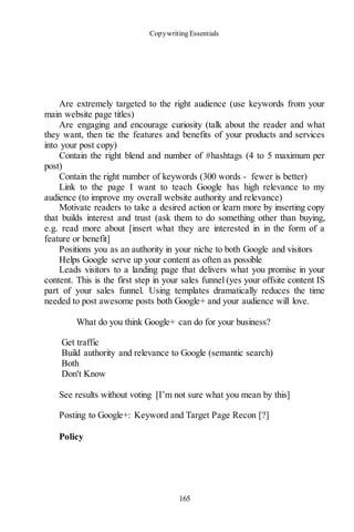 Copywriting Essentials
165
Are extremely targeted to the right audience (use keywords from your
main website page titles)
Are engaging and encourage curiosity (talk about the reader and what
they want, then tie the features and benefits of your products and services
into your post copy)
Contain the right blend and number of #hashtags (4 to 5 maximum per
post)
Contain the right number of keywords (300 words - fewer is better)
Link to the page I want to teach Google has high relevance to my
audience (to improve my overall website authority and relevance)
Motivate readers to take a desired action or learn more by inserting copy
that builds interest and trust (ask them to do something other than buying,
e.g. read more about [insert what they are interested in in the form of a
feature or benefit]
Positions you as an authority in your niche to both Google and visitors
Helps Google serve up your content as often as possible
Leads visitors to a landing page that delivers what you promise in your
content. This is the first step in your sales funnel (yes your offsite content IS
part of your sales funnel. Using templates dramatically reduces the time
needed to post awesome posts both Google+ and your audience will love.
What do you think Google+ can do for your business?
Get traffic
Build authority and relevance to Google (semantic search)
Both
Don't Know
See results without voting [I’m not sure what you mean by this]
Posting to Google+: Keyword and Target Page Recon [?]
Policy
 