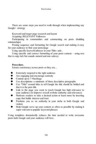 Mia Gordon
166
There are some steps you need to walk through when implementing any
Google+ strategy
Keyword and target page research and layout
Acquiring RELEVANT Followers
Participating in communities and commenting on posts (building
relationships)
Posting sequence and formatting for Google search and making it easy
for your audience to find your posts/page
Using specific keyword phrases in your Titles and...
Using specific and correct formatting of your posts content – using text
that is copy rich but sounds natural and non salesey
Procedure.
Ensure consistency across posts so they are...
◆ Extremely targeted to the right audience
◆ Are engaging and encourage curiosity
◆ Contain up to 7 #hashtags
◆ Use descriptions: a minimum of three descriptive paragraphs
◆ Use *Title* around titles to tell Google the title should be bolded and
that it is the post title
◆ Link to the page you want to teach Google has high relevance to
your audience (to improve overall website authority and relevance)
◆ Motivate readers to take a desired action or learn more by inserting
copy that builds interest and trust
◆ Positions you as an authority in your niche to both Google and
visitors
◆ Help Google serve up your content as often as possible by making it
super relevant to popular keyword phrases
Using templates dramatically reduces the time needed to write awesome
posts both Google and your audience will love.
 