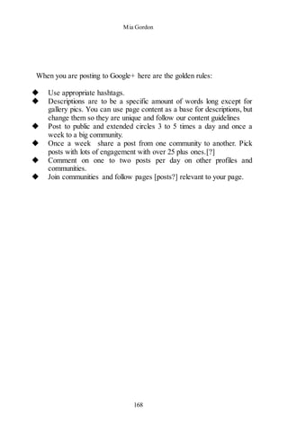 Mia Gordon
168
When you are posting to Google+ here are the golden rules:
◆ Use appropriate hashtags.
◆ Descriptions are to be a specific amount of words long except for
gallery pics. You can use page content as a base for descriptions, but
change them so they are unique and follow our content guidelines
◆ Post to public and extended circles 3 to 5 times a day and once a
week to a big community.
◆ Once a week share a post from one community to another. Pick
posts with lots of engagement with over 25 plus ones.[?]
◆ Comment on one to two posts per day on other profiles and
communities.
◆ Join communities and follow pages [posts?] relevant to your page.
 