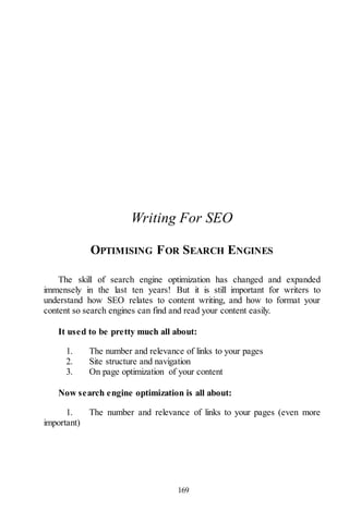 169
Writing For SEO
OPTIMISING FOR SEARCH ENGINES
The skill of search engine optimization has changed and expanded
immensely in the last ten years! But it is still important for writers to
understand how SEO relates to content writing, and how to format your
content so search engines can find and read your content easily.
It used to be pretty much all about:
1. The number and relevance of links to your pages
2. Site structure and navigation
3. On page optimization of your content
Now search engine optimization is all about:
1. The number and relevance of links to your pages (even more
important)
 